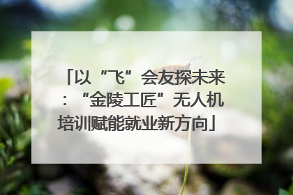 以“飞”会友探未来：“金陵工匠”无人机培训赋能就业新方向