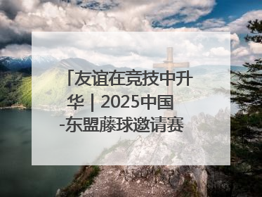 友谊在竞技中升华｜2025中国-东盟藤球邀请赛开赛 贵州惠水燃动“空中芭蕾”