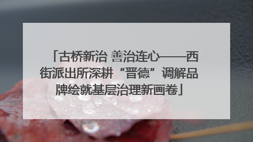 古桥新治 善治连心——西街派出所深耕“晋德”调解品牌绘就基层治理新画卷