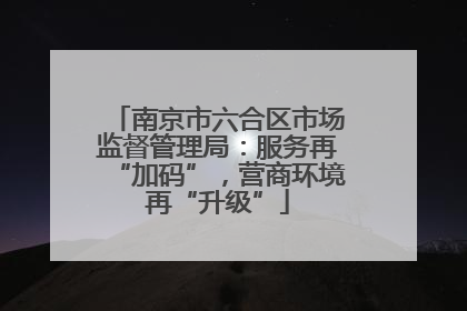 南京市六合区市场监督管理局：服务再“加码”，营商环境再“升级”