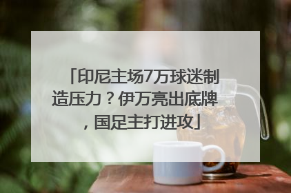 印尼主场7万球迷制造压力？伊万亮出底牌，国足主打进攻