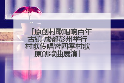 原创村歌唱响百年古镇 成都彭州举行村歌传唱暨四季村歌原创歌曲展演