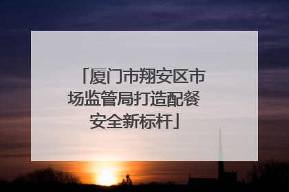 厦门市翔安区市场监管局打造配餐安全新标杆