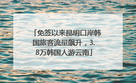免签以来昆明口岸韩国旅客流量飙升，3.8万韩国人游云南