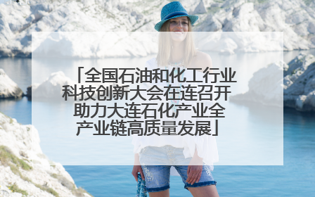 全国石油和化工行业科技创新大会在连召开 助力大连石化产业全产业链高质量发展