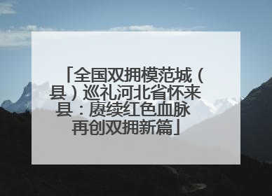 全国双拥模范城（县）巡礼河北省怀来县：赓续红色血脉 再创双拥新篇