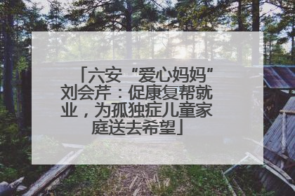 六安“爱心妈妈”刘会芹：促康复帮就业，为孤独症儿童家庭送去希望