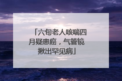 六旬老人咳喘四月疑患癌，气管镜揪出罕见病