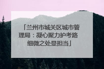 兰州市城关区城市管理局：凝心聚力护考路 细微之处显担当