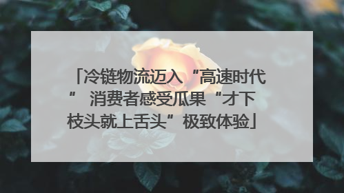 冷链物流迈入“高速时代” 消费者感受瓜果“才下枝头就上舌头”极致体验