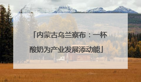 内蒙古乌兰察布：一杯酸奶为产业发展添动能