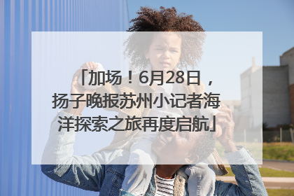 加场！6月28日，扬子晚报苏州小记者海洋探索之旅再度启航