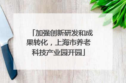 加强创新研发和成果转化，上海市养老科技产业园开园