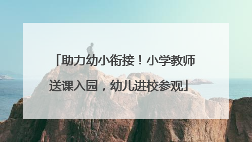 助力幼小衔接！小学教师送课入园，幼儿进校参观