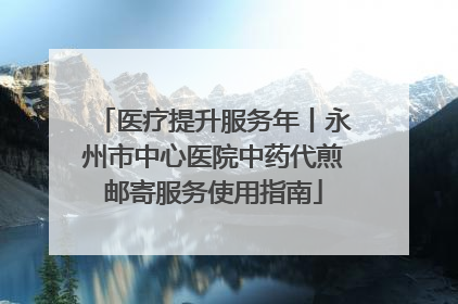 医疗提升服务年丨永州市中心医院中药代煎邮寄服务使用指南