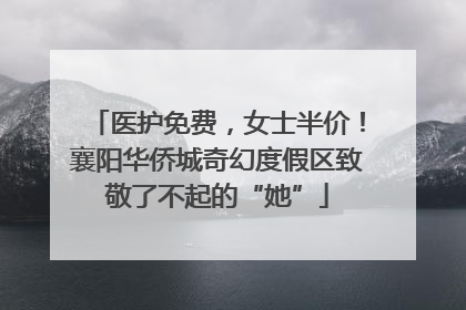 医护免费，女士半价！襄阳华侨城奇幻度假区致敬了不起的“她”