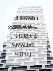 北京南城再添潮购新地标，全国最大京东MALL端午开业