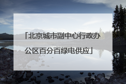 北京城市副中心行政办公区百分百绿电供应