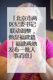 北京市两区纪委书记联动调整，他是福建籍｜福建两地发布一批人事消息