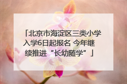 北京市海淀区三类小学入学6日起报名 今年继续推进“长幼随学”