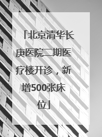 北京清华长庚医院二期医疗楼开诊，新增500张床位