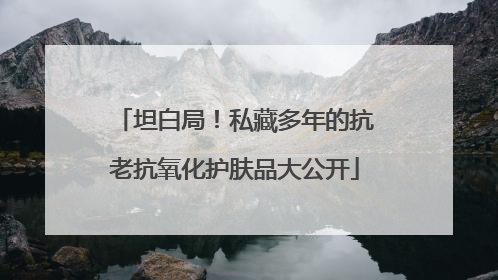 坦白局！私藏多年的抗老抗氧化护肤品大公开