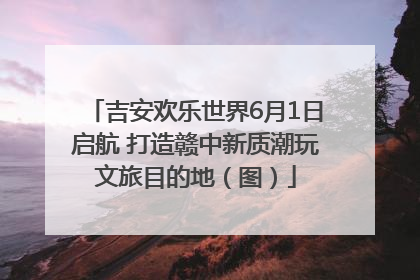 吉安欢乐世界6月1日启航 打造赣中新质潮玩文旅目的地（图）