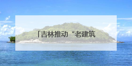 吉林推动“老建筑变博物馆” 解锁文旅“新密码”