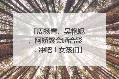 周扬青、吴艳妮、阿娇聚会晒合影：冲吧！女孩们