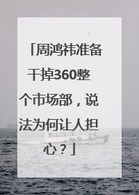 周鸿祎准备干掉360整个市场部，说法为何让人担心？