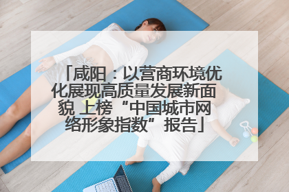 咸阳：以营商环境优化展现高质量发展新面貌 上榜“中国城市网络形象指数”报告