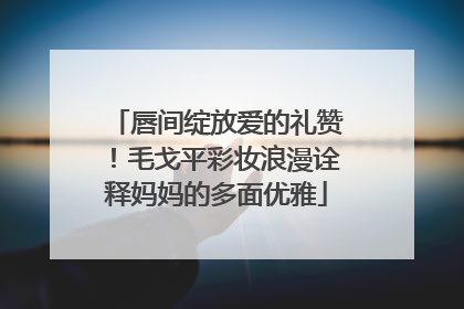 唇间绽放爱的礼赞！毛戈平彩妆浪漫诠释妈妈的多面优雅