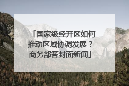 国家级经开区如何推动区域协调发展？商务部答封面新闻