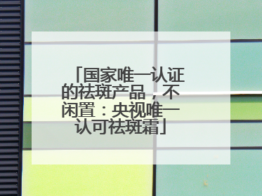 国家唯一认证的祛斑产品，不闲置：央视唯一认可祛斑霜