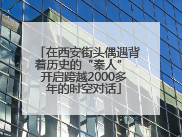 在西安街头偶遇背着历史的“秦人” 开启跨越2000多年的时空对话