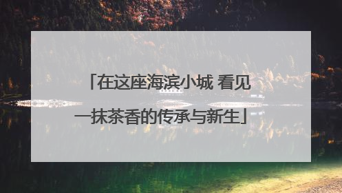 在这座海滨小城 看见一抹茶香的传承与新生