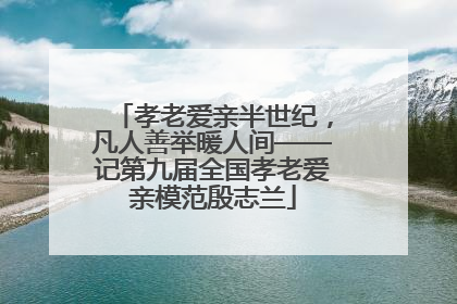 孝老爱亲半世纪，凡人善举暖人间——记第九届全国孝老爱亲模范殷志兰