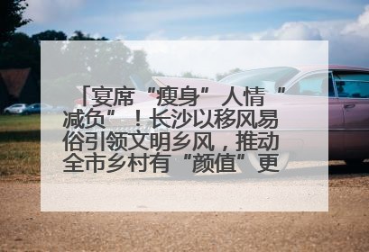 宴席“瘦身”人情“减负”！长沙以移风易俗引领文明乡风，推动全市乡村有“颜值”更显“气质”