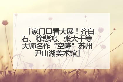 家门口看大展！齐白石、徐悲鸿、张大千等大师名作“空降”苏州尹山湖美术馆