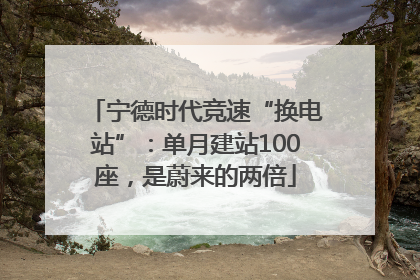 宁德时代竞速“换电站”：单月建站100座，是蔚来的两倍