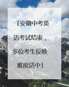 安徽中考英语考试结束，多位考生反映难度适中