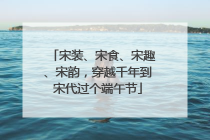宋装、宋食、宋趣、宋韵，穿越千年到宋代过个端午节