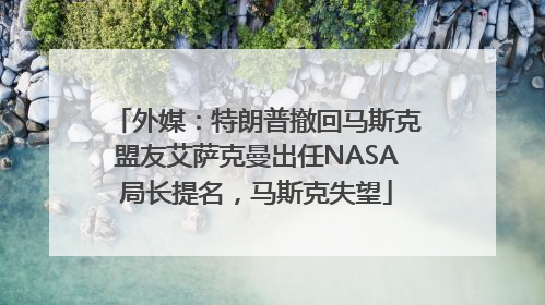 外媒：特朗普撤回马斯克盟友艾萨克曼出任NASA局长提名，马斯克失望