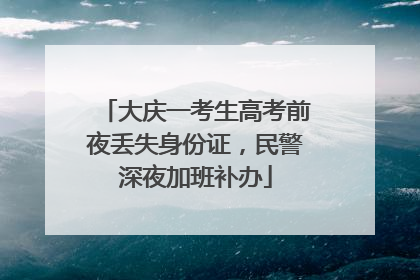 大庆一考生高考前夜丢失身份证，民警深夜加班补办