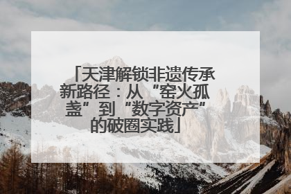 天津解锁非遗传承新路径：从“窑火孤盏”到“数字资产”的破圈实践