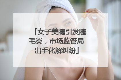 女子美睫引发睫毛炎，市场监管局出手化解纠纷