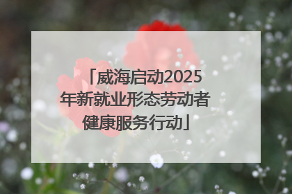 威海启动2025年新就业形态劳动者健康服务行动