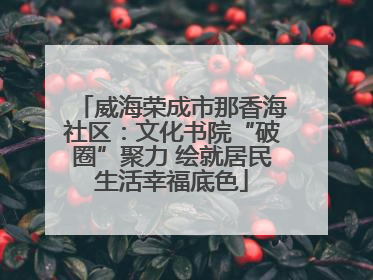 威海荣成市那香海社区：文化书院“破圈”聚力 绘就居民生活幸福底色