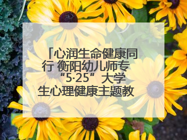 心润生命健康同行 衡阳幼儿师专“5·25”大学生心理健康主题教育活动圆满落幕