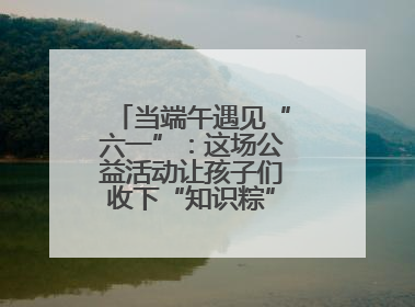 当端午遇见“六一”：这场公益活动让孩子们收下“知识粽”与“成长礼”